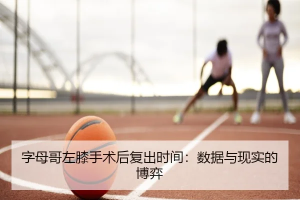 字母哥左膝手术后复出时间：数据与现实的博弈